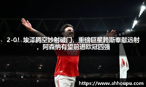 2-0！埃泽腾空妙射破门，重磅巨星赖斯奉献远射，阿森纳有望前进欧冠四强